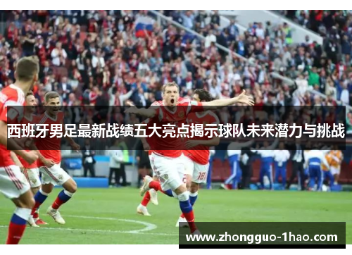 西班牙男足最新战绩五大亮点揭示球队未来潜力与挑战