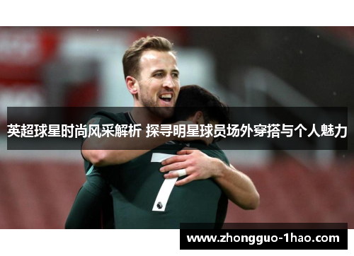 英超球星时尚风采解析 探寻明星球员场外穿搭与个人魅力