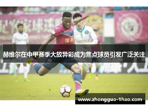赫维尔在中甲赛季大放异彩成为焦点球员引发广泛关注 赫维尔在中甲赛季大放异彩成为焦点球员引发广泛关注