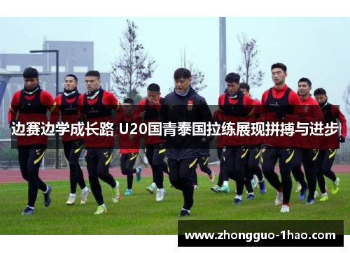 边赛边学成长路 U20国青泰国拉练展现拼搏与进步