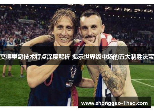 莫德里奇技术特点深度解析 揭示世界级中场的五大制胜法宝