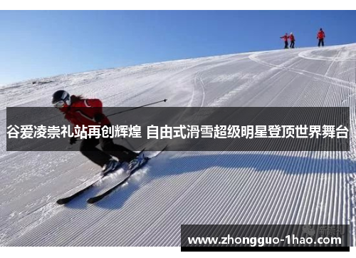 谷爱凌崇礼站再创辉煌 自由式滑雪超级明星登顶世界舞台