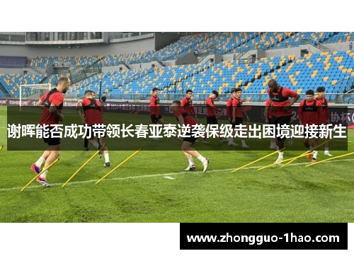 谢晖能否成功带领长春亚泰逆袭保级走出困境迎接新生