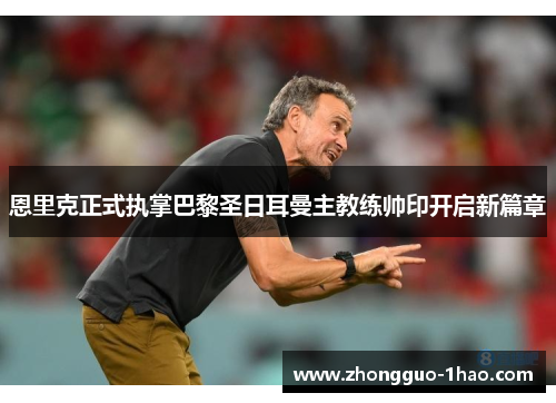 恩里克正式执掌巴黎圣日耳曼主教练帅印开启新篇章