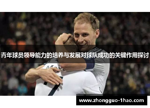 青年球员领导能力的培养与发展对球队成功的关键作用探讨 青年球员领导能力的培养与发展对球队成功的关键作用探讨